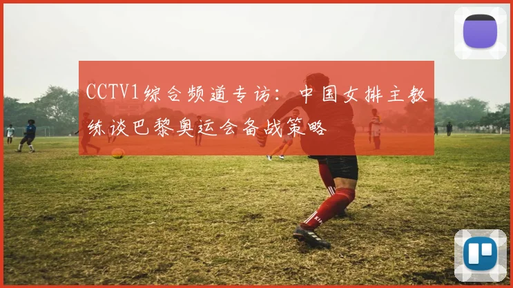 CCTV1综合频道专访：中国女排主教练谈巴黎奥运会备战策略