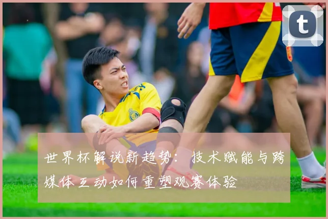 世界杯解说新趋势：技术赋能与跨媒体互动如何重塑观赛体验
