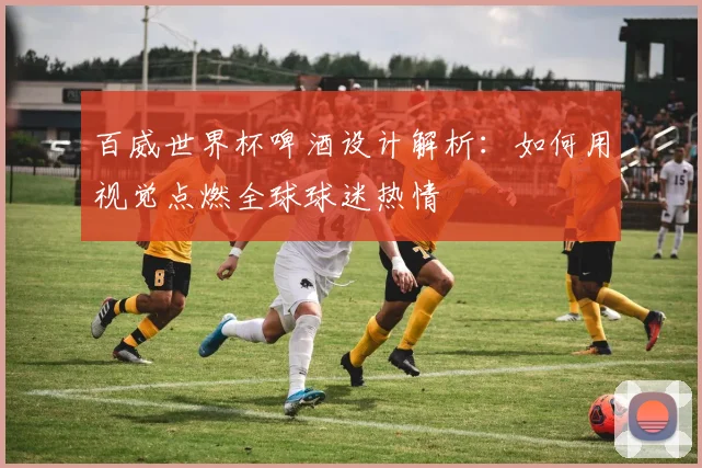 百威世界杯啤酒设计解析:如何用视觉点燃全球球迷热情