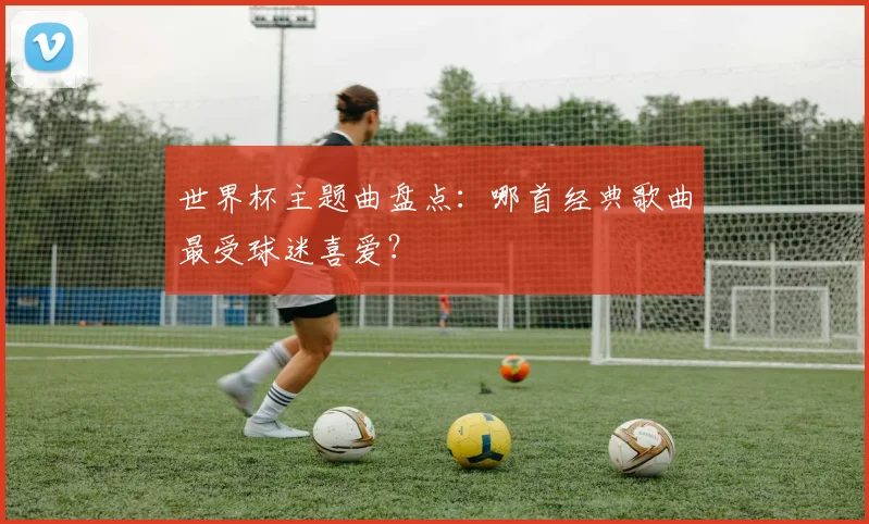 世界杯主题曲盘点：哪首经典歌曲最受球迷喜爱？