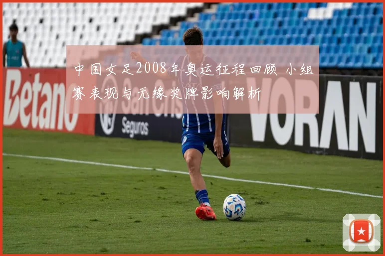 中国女足2008年奥运征程回顾 小组赛表现与无缘奖牌影响解析