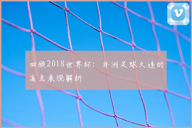 回顾2018世界杯：非洲足球久违的高光表现解析
