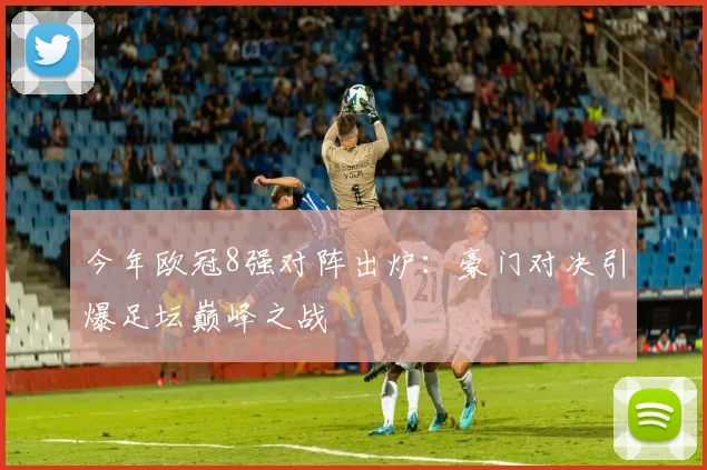 今年欧冠8强对阵出炉：豪门对决引爆足坛巅峰之战