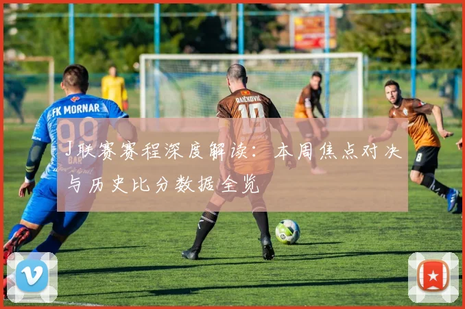J联赛赛程深度解读：本周焦点对决与历史比分数据全览